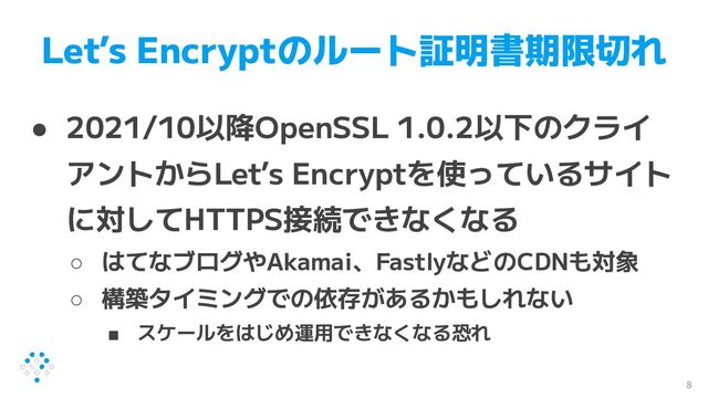 Let’s Encryptのルート証明書期限切れ
● 2021/10以降OpenSSL 1.0.2以下のクライ
アントからLet’s Encryptを使っているサイト
に対してHTTPS接続できなくなる
○ はてなブログやAkamai、FastlyなどのCDNも対象
○ 構築タイミングでの依存があるかもしれない
■ スケールをはじめ運用できなくなる恐れ
8
