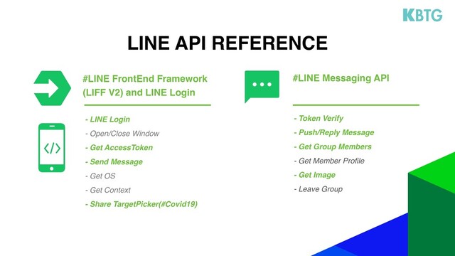 LINE API REFERENCE
- Token Verify
- Push/Reply Message
- Get Group Members
- Get Member Profile
- Get Image
- Leave Group
- LINE Login
- Open/Close Window
- Get AccessToken
- Send Message
- Get OS
- Get Context
- Share TargetPicker(#Covid19)
#LINE FrontEnd Framework
(LIFF V2) and LINE Login
#LINE Messaging API
