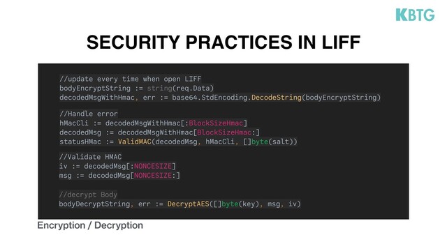 SECURITY PRACTICES IN LIFF
Encryption / Decryption
//update every time when open LIFF
bodyEncryptString := string(req.Data)
decodedMsgWithHmac, err := base64.StdEncoding.DecodeString(bodyEncryptString)
//Handle error
hMacCli := decodedMsgWithHmac[:BlockSizeHmac]
decodedMsg := decodedMsgWithHmac[BlockSizeHmac:]
statusHMac := ValidMAC(decodedMsg, hMacCli, []byte(salt))
//Validate HMAC
iv := decodedMsg[:NONCESIZE]
msg := decodedMsg[NONCESIZE:]
//decrypt Body
bodyDecryptString, err := DecryptAES([]byte(key), msg, iv)
