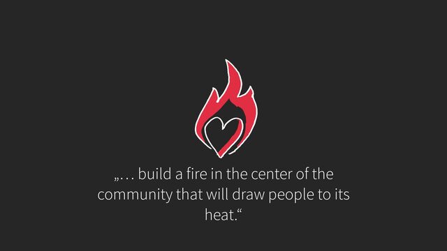 „… build a fire in the center of the
community that will draw people to its
heat.“
