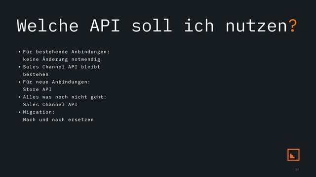 Welche API soll ich nutzen?
• Für bestehende Anbindungen:
keine Änderung notwendig
• Sales Channel API bleibt
bestehen
• Für neue Anbindungen:
Store API
• Alles was noch nicht geht:
Sales Channel API
• Migration:
Nach und nach ersetzen
14
