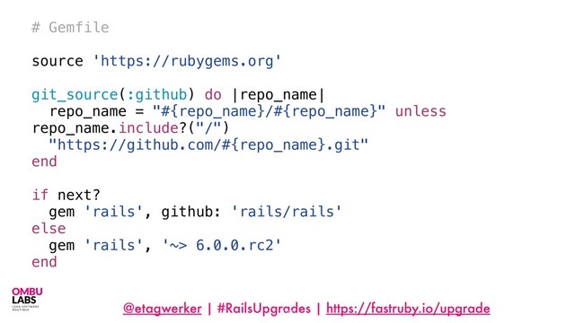 @etagwerker | #RailsUpgrades | https://fastruby.io/upgrade
124
# Gemfile
source 'https://rubygems.org'
git_source(:github) do |repo_name|
repo_name = "#{repo_name}/#{repo_name}" unless
repo_name.include?("/")
"https://github.com/#{repo_name}.git"
end
if next?
gem 'rails', github: 'rails/rails'
else
gem 'rails', '~> 6.0.0.rc2'
end
