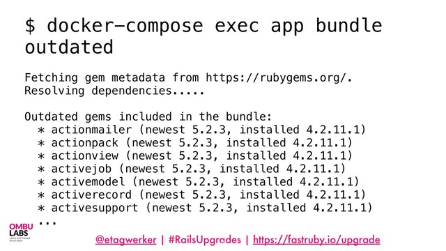 @etagwerker | #RailsUpgrades | https://fastruby.io/upgrade
48
$ docker-compose exec app bundle
outdated
Fetching gem metadata from https://rubygems.org/.
Resolving dependencies.....
Outdated gems included in the bundle:
* actionmailer (newest 5.2.3, installed 4.2.11.1)
* actionpack (newest 5.2.3, installed 4.2.11.1)
* actionview (newest 5.2.3, installed 4.2.11.1)
* activejob (newest 5.2.3, installed 4.2.11.1)
* activemodel (newest 5.2.3, installed 4.2.11.1)
* activerecord (newest 5.2.3, installed 4.2.11.1)
* activesupport (newest 5.2.3, installed 4.2.11.1)
...
