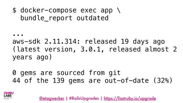 @etagwerker | #RailsUpgrades | https://fastruby.io/upgrade
$ docker-compose exec app \
bundle_report outdated
...
aws-sdk 2.11.314: released 19 days ago
(latest version, 3.0.1, released almost 2
years ago)
0 gems are sourced from git
44 of the 139 gems are out-of-date (32%)
