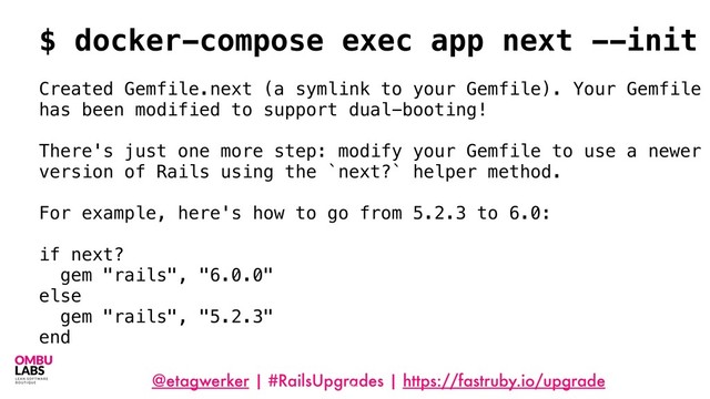 @etagwerker | #RailsUpgrades | https://fastruby.io/upgrade
64
$ docker-compose exec app next --init
Created Gemfile.next (a symlink to your Gemfile). Your Gemfile
has been modified to support dual-booting!
There's just one more step: modify your Gemfile to use a newer
version of Rails using the `next?` helper method.
For example, here's how to go from 5.2.3 to 6.0:
if next?
gem "rails", "6.0.0"
else
gem "rails", "5.2.3"
end
