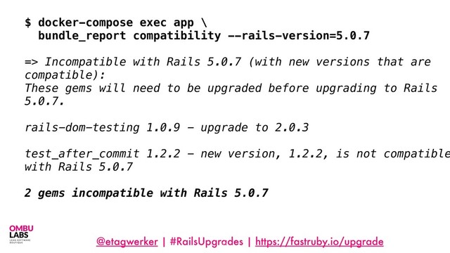 @etagwerker | #RailsUpgrades | https://fastruby.io/upgrade
71
$ docker-compose exec app \
bundle_report compatibility --rails-version=5.0.7
=> Incompatible with Rails 5.0.7 (with new versions that are
compatible):
These gems will need to be upgraded before upgrading to Rails
5.0.7.
rails-dom-testing 1.0.9 - upgrade to 2.0.3
test_after_commit 1.2.2 - new version, 1.2.2, is not compatible
with Rails 5.0.7
2 gems incompatible with Rails 5.0.7
