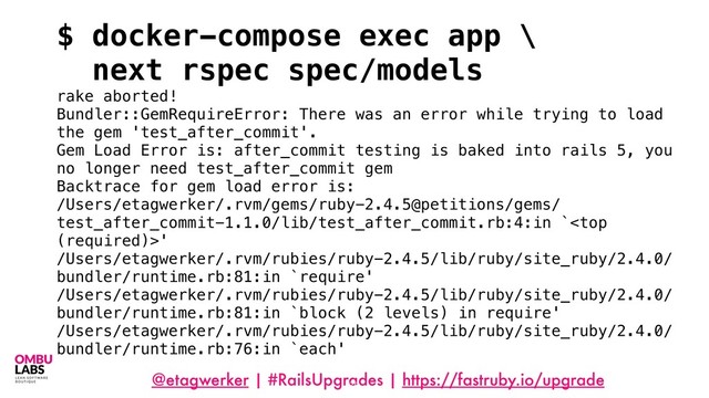 @etagwerker | #RailsUpgrades | https://fastruby.io/upgrade
78
$ docker-compose exec app \
next rspec spec/models
rake aborted!
Bundler::GemRequireError: There was an error while trying to load
the gem 'test_after_commit'.
Gem Load Error is: after_commit testing is baked into rails 5, you
no longer need test_after_commit gem
Backtrace for gem load error is:
/Users/etagwerker/.rvm/gems/ruby-2.4.5@petitions/gems/
test_after_commit-1.1.0/lib/test_after_commit.rb:4:in `'
/Users/etagwerker/.rvm/rubies/ruby-2.4.5/lib/ruby/site_ruby/2.4.0/
bundler/runtime.rb:81:in `require'
/Users/etagwerker/.rvm/rubies/ruby-2.4.5/lib/ruby/site_ruby/2.4.0/
bundler/runtime.rb:81:in `block (2 levels) in require'
/Users/etagwerker/.rvm/rubies/ruby-2.4.5/lib/ruby/site_ruby/2.4.0/
bundler/runtime.rb:76:in `each'
