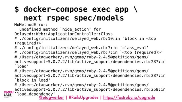 @etagwerker | #RailsUpgrades | https://fastruby.io/upgrade
81
$ docker-compose exec app \
next rspec spec/models
NoMethodError:
undefined method `hide_action' for
Delayed::Web::ApplicationController:Class
# ./config/initializers/delayed_web.rb:10:in `block in '
# ./config/initializers/delayed_web.rb:7:in `class_eval'
# ./config/initializers/delayed_web.rb:7:in `'
# /Users/etagwerker/.rvm/gems/ruby-2.4.5@petitions/gems/
activesupport-5.0.7.2/lib/active_support/dependencies.rb:287:in
`load'
# /Users/etagwerker/.rvm/gems/ruby-2.4.5@petitions/gems/
activesupport-5.0.7.2/lib/active_support/dependencies.rb:287:in
`block in load'
# /Users/etagwerker/.rvm/gems/ruby-2.4.5@petitions/gems/
activesupport-5.0.7.2/lib/active_support/dependencies.rb:259:in
`load_dependency'
