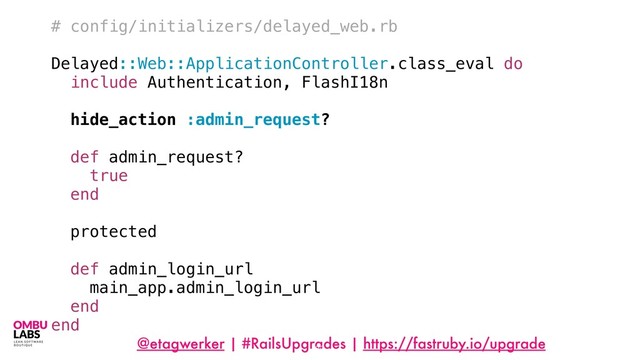 @etagwerker | #RailsUpgrades | https://fastruby.io/upgrade
82
# config/initializers/delayed_web.rb
Delayed::Web::ApplicationController.class_eval do
include Authentication, FlashI18n
hide_action :admin_request?
def admin_request?
true
end
protected
def admin_login_url
main_app.admin_login_url
end
end
