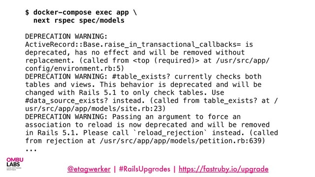 @etagwerker | #RailsUpgrades | https://fastruby.io/upgrade
86
$ docker-compose exec app \
next rspec spec/models
DEPRECATION WARNING:
ActiveRecord::Base.raise_in_transactional_callbacks= is
deprecated, has no effect and will be removed without
replacement. (called from  at /usr/src/app/
config/environment.rb:5)
DEPRECATION WARNING: #table_exists? currently checks both
tables and views. This behavior is deprecated and will be
changed with Rails 5.1 to only check tables. Use
#data_source_exists? instead. (called from table_exists? at /
usr/src/app/app/models/site.rb:23)
DEPRECATION WARNING: Passing an argument to force an
association to reload is now deprecated and will be removed
in Rails 5.1. Please call `reload_rejection` instead. (called
from rejection at /usr/src/app/app/models/petition.rb:639)
...
