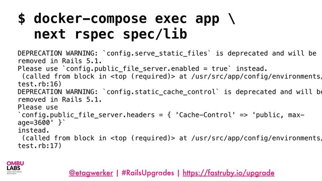 @etagwerker | #RailsUpgrades | https://fastruby.io/upgrade
91
$ docker-compose exec app \
next rspec spec/lib
DEPRECATION WARNING: `config.serve_static_files` is deprecated and will be
removed in Rails 5.1.
Please use `config.public_file_server.enabled = true` instead.
(called from block in  at /usr/src/app/config/environments/
test.rb:16)
DEPRECATION WARNING: `config.static_cache_control` is deprecated and will be
removed in Rails 5.1.
Please use
`config.public_file_server.headers = { 'Cache-Control' => 'public, max-
age=3600' }`
instead.
(called from block in  at /usr/src/app/config/environments/
test.rb:17)
