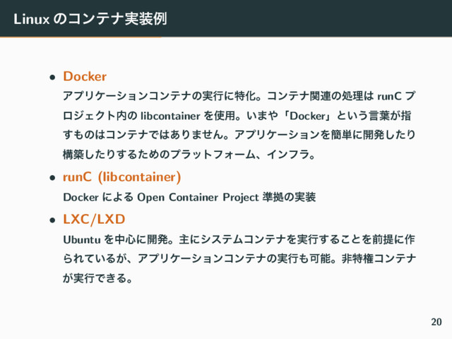 Linux ͷίϯςφ࣮૷ྫ
• Docker
ΞϓϦέʔγϣϯίϯςφͷ࣮ߦʹಛԽɻίϯςφؔ࿈ͷॲཧ͸ runC ϓ
ϩδΣΫτ಺ͷ libcontainer Λ࢖༻ɻ͍·΍ʮDockerʯͱ͍͏ݴ༿͕ࢦ
͢΋ͷ͸ίϯςφͰ͸͋Γ·ͤΜɻΞϓϦέʔγϣϯΛ؆୯ʹ։ൃͨ͠Γ
ߏஙͨ͠Γ͢ΔͨΊͷϓϥοτϑΥʔϜɺΠϯϑϥɻ
• runC (libcontainer)
Docker ʹΑΔ Open Container Project ४ڌͷ࣮૷
• LXC/LXD
Ubuntu Λத৺ʹ։ൃɻओʹγεςϜίϯςφΛ࣮ߦ͢Δ͜ͱΛલఏʹ࡞
ΒΕ͍ͯΔ͕ɺΞϓϦέʔγϣϯίϯςφͷ࣮ߦ΋Մೳɻඇಛݖίϯςφ
͕࣮ߦͰ͖Δɻ
20
