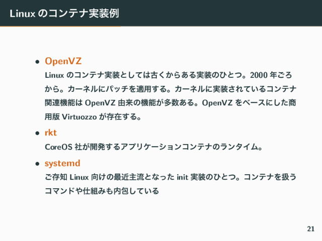 Linux ͷίϯςφ࣮૷ྫ
• OpenVZ
Linux ͷίϯςφ࣮૷ͱͯ͠͸ݹ͔͘Β͋Δ࣮૷ͷͻͱͭɻ2000 ೥͝Ζ
͔ΒɻΧʔωϧʹύονΛద༻͢ΔɻΧʔωϧʹ࣮૷͞Ε͍ͯΔίϯςφ
ؔ࿈ػೳ͸ OpenVZ ༝དྷͷػೳ͕ଟ਺͋ΔɻOpenVZ Λϕʔεʹͨ͠঎
༻൛ Virtuozzo ͕ଘࡏ͢Δɻ
• rkt
CoreOS ͕ࣾ։ൃ͢ΔΞϓϦέʔγϣϯίϯςφͷϥϯλΠϜɻ
• systemd
͝ଘ஌ Linux ޲͚ͷ࠷ۙओྲྀͱͳͬͨ init ࣮૷ͷͻͱͭɻίϯςφΛѻ͏
ίϚϯυ΍࢓૊Έ΋಺แ͍ͯ͠Δ
21
