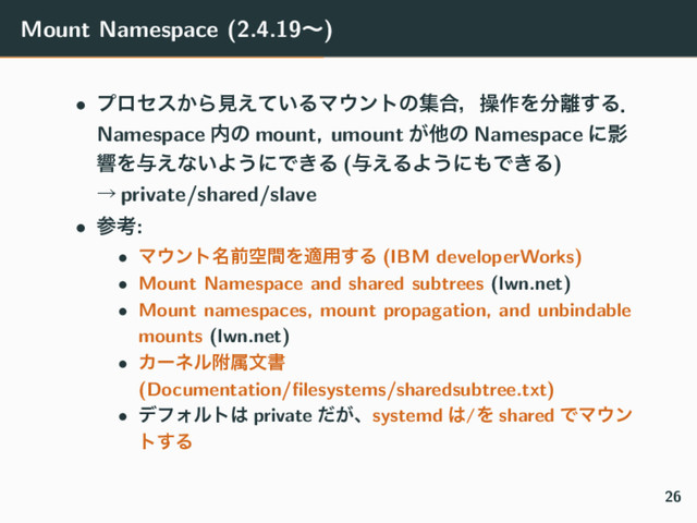 Mount Namespace (2.4.19ʙ)
• ϓϩηε͔Βݟ͍͑ͯΔϚ΢ϯτͷू߹ɼૢ࡞Λ෼཭͢Δɽ
Namespace ಺ͷ mount, umount ͕ଞͷ Namespace ʹӨ
ڹΛ༩͑ͳ͍Α͏ʹͰ͖Δ (༩͑ΔΑ͏ʹ΋Ͱ͖Δ)
ˠ private/shared/slave
• ࢀߟ:
• Ϛ΢ϯτ໊લۭؒΛద༻͢Δ (IBM developerWorks)
• Mount Namespace and shared subtrees (lwn.net)
• Mount namespaces, mount propagation, and unbindable
mounts (lwn.net)
• Χʔωϧෟଐจॻ
(Documentation/ﬁlesystems/sharedsubtree.txt)
• σϑΥϧτ͸ private ͕ͩɺsystemd ͸/Λ shared ͰϚ΢ϯ
τ͢Δ
26
