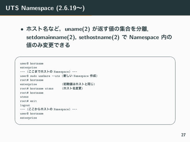 UTS Namespace (2.6.19ʙ)
• ϗετ໊ͳͲɼuname(2) ͕ฦ͢஋ͷू߹Λ෼཭ɽ
setdomainname(2), sethostname(2) Ͱ Namespace ಺ͷ
஋ͷΈมߋͰ͖Δ
✓ ✏
user$ hostname
enterprise
--- (͜͜·Ͱϗετͷ Namespace) ---
user$ sudo unshare --uts (৽͍͠ Namespace ࡞੒)
root# hostname
enterprise (ॳظ஋͸ϗετͱಉ͡)
root# hostname utsns (ϗετ໊มߋ)
root# hostname
utsns
root# exit
logout
--- (͔͜͜Βϗετͷ Namespace) ---
user$ hostname
enterprise
✒ ✑
27
