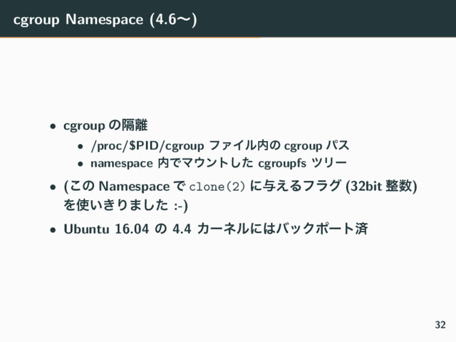 cgroup Namespace (4.6ʙ)
• cgroup ͷִ཭
• /proc/$PID/cgroup ϑΝΠϧ಺ͷ cgroup ύε
• namespace ಺ͰϚ΢ϯτͨ͠ cgroupfs πϦʔ
• (͜ͷ Namespace Ͱ clone(2) ʹ༩͑Δϑϥά (32bit ੔਺)
Λ࢖͍͖Γ·ͨ͠ :-)
• Ubuntu 16.04 ͷ 4.4 Χʔωϧʹ͸όοΫϙʔτࡁ
32
