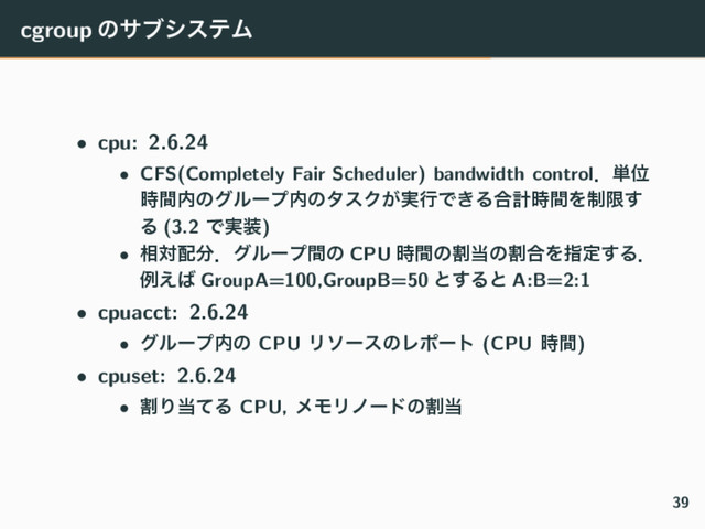 cgroup ͷαϒγεςϜ
• cpu: 2.6.24
• CFS(Completely Fair Scheduler) bandwidth controlɽ୯Ґ
࣌ؒ಺ͷάϧʔϓ಺ͷλεΫ͕࣮ߦͰ͖Δ߹ܭ࣌ؒΛ੍ݶ͢
Δ (3.2 Ͱ࣮૷)
• ૬ର഑෼ɽάϧʔϓؒͷ CPU ࣌ؒͷׂ౰ͷׂ߹Λࢦఆ͢Δɽ
ྫ͑͹ GroupA=100,GroupB=50 ͱ͢Δͱ A:B=2:1
• cpuacct: 2.6.24
• άϧʔϓ಺ͷ CPU ϦιʔεͷϨϙʔτ (CPU ࣌ؒ)
• cpuset: 2.6.24
• ׂΓ౰ͯΔ CPU, ϝϞϦϊʔυͷׂ౰
39
