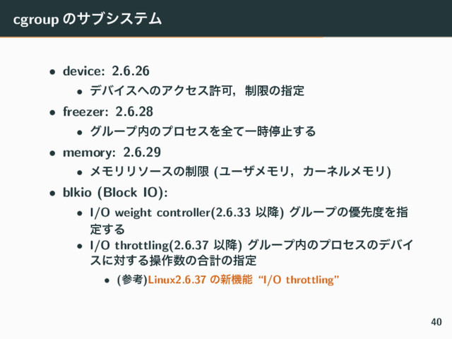 cgroup ͷαϒγεςϜ
• device: 2.6.26
• σόΠε΁ͷΞΫηεڐՄɼ੍ݶͷࢦఆ
• freezer: 2.6.28
• άϧʔϓ಺ͷϓϩηεΛશͯҰ࣌ఀࢭ͢Δ
• memory: 2.6.29
• ϝϞϦϦιʔεͷ੍ݶ (ϢʔβϝϞϦɼΧʔωϧϝϞϦ)
• blkio (Block IO):
• I/O weight controller(2.6.33 Ҏ߱) άϧʔϓͷ༏ઌ౓Λࢦ
ఆ͢Δ
• I/O throttling(2.6.37 Ҏ߱) άϧʔϓ಺ͷϓϩηεͷσόΠ
εʹର͢Δૢ࡞਺ͷ߹ܭͷࢦఆ
• (ࢀߟ)Linux2.6.37 ͷ৽ػೳ “I/O throttling”
40
