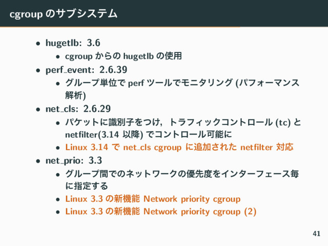 cgroup ͷαϒγεςϜ
• hugetlb: 3.6
• cgroup ͔Βͷ hugetlb ͷ࢖༻
• perf event: 2.6.39
• άϧʔϓ୯ҐͰ perf πʔϧͰϞχλϦϯά (ύϑΥʔϚϯε
ղੳ)
• net cls: 2.6.29
• ύέοτʹࣝผࢠΛ͚ͭɼτϥϑΟοΫίϯτϩʔϧ (tc) ͱ
netﬁlter(3.14 Ҏ߱) ͰίϯτϩʔϧՄೳʹ
• Linux 3.14 Ͱ net cls cgroup ʹ௥Ճ͞Εͨ netﬁlter ରԠ
• net prio: 3.3
• άϧʔϓؒͰͷωοτϫʔΫͷ༏ઌ౓ΛΠϯλʔϑΣʔεຖ
ʹࢦఆ͢Δ
• Linux 3.3 ͷ৽ػೳ Network priority cgroup
• Linux 3.3 ͷ৽ػೳ Network priority cgroup (2)
41
