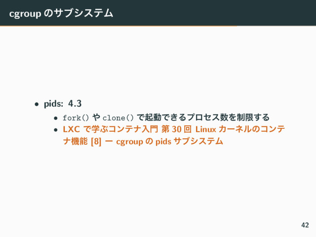 cgroup ͷαϒγεςϜ
• pids: 4.3
• fork() ΍ clone() ͰىಈͰ͖Δϓϩηε਺Λ੍ݶ͢Δ
• LXC ͰֶͿίϯςφೖ໳ ୈ 30 ճ Linux Χʔωϧͷίϯς
φػೳ [8] ʔ cgroup ͷ pids αϒγεςϜ
42
