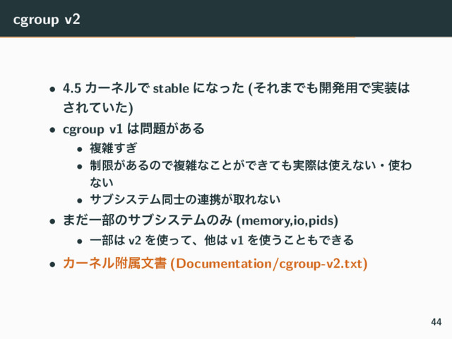 cgroup v2
• 4.5 ΧʔωϧͰ stable ʹͳͬͨ (ͦΕ·Ͱ΋։ൃ༻Ͱ࣮૷͸
͞Ε͍ͯͨ)
• cgroup v1 ͸໰୊͕͋Δ
• ෳࡶ͗͢
• ੍ݶ͕͋ΔͷͰෳࡶͳ͜ͱ͕Ͱ͖ͯ΋࣮ࡍ͸࢖͑ͳ͍ɾ࢖Θ
ͳ͍
• αϒγεςϜಉ࢜ͷ࿈ܞ͕औΕͳ͍
• ·ͩҰ෦ͷαϒγεςϜͷΈ (memory,io,pids)
• Ұ෦͸ v2 Λ࢖ͬͯɺଞ͸ v1 Λ࢖͏͜ͱ΋Ͱ͖Δ
• Χʔωϧෟଐจॻ (Documentation/cgroup-v2.txt)
44
