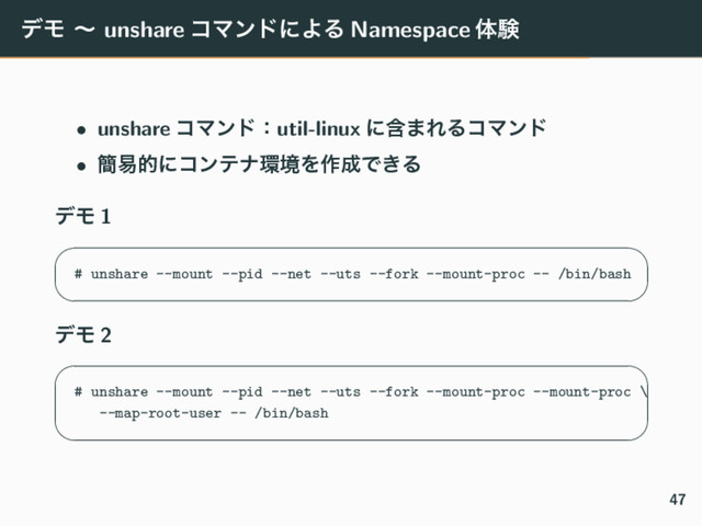 σϞ ʙ unshare ίϚϯυʹΑΔ Namespace ମݧ
• unshare ίϚϯυɿutil-linux ʹؚ·ΕΔίϚϯυ
• ؆қతʹίϯςφ؀ڥΛ࡞੒Ͱ͖Δ
σϞ 1
✓ ✏
# unshare --mount --pid --net --uts --fork --mount-proc -- /bin/bash
✒ ✑
σϞ 2
✓ ✏
# unshare --mount --pid --net --uts --fork --mount-proc --mount-proc \
--map-root-user -- /bin/bash
✒ ✑
47

