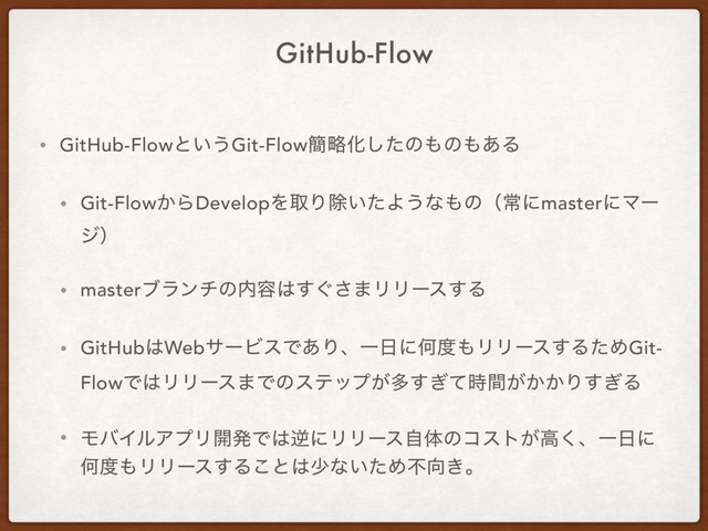 GitHub-Flow
• GitHub-Flowͱ͍͏Git-Flow؆ུԽͨ͠ͷ΋ͷ΋͋Δ
• Git-Flow͔ΒDevelopΛऔΓআ͍ͨΑ͏ͳ΋ͷʢৗʹmasterʹϚʔ
δʣ
• masterϒϥϯνͷ಺༰͸͙͢͞·ϦϦʔε͢Δ
• GitHub͸WebαʔϏεͰ͋ΓɺҰ೔ʹԿ౓΋ϦϦʔε͢ΔͨΊGit-
FlowͰ͸ϦϦʔε·Ͱͷεςοϓ͕ଟ͕͔͔͗ͯ࣌ؒ͢Γ͗͢Δ
• ϞόΠϧΞϓϦ։ൃͰ͸ٯʹϦϦʔεࣗମͷίετ͕ߴ͘ɺҰ೔ʹ
Կ౓΋ϦϦʔε͢Δ͜ͱ͸গͳ͍ͨΊෆ޲͖ɻ
