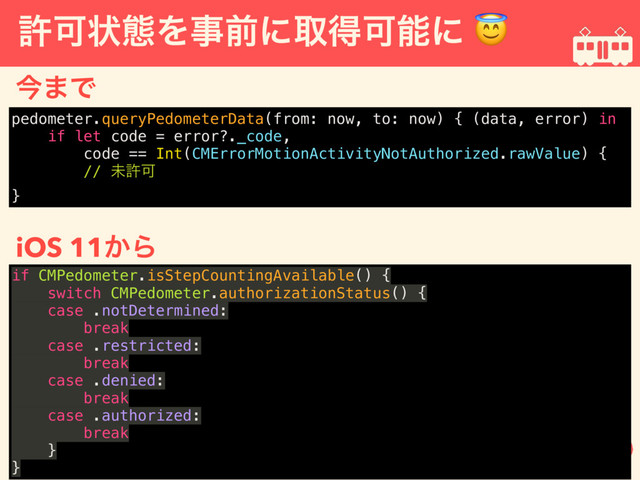 ڐՄঢ়ଶΛࣄલʹऔಘՄೳʹ 
ࠓ·Ͱ
iOS 11͔Β
pedometer.queryPedometerData(from: now, to: now) { (data, error) in
if let code = error?._code,
code == Int(CMErrorMotionActivityNotAuthorized.rawValue) {
// ະڐՄ
}
if CMPedometer.isStepCountingAvailable() {
switch CMPedometer.authorizationStatus() {
case .notDetermined:
break
case .restricted:
break
case .denied:
break
case .authorized:
break
}
}
