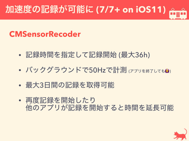 Ճ଎౓ͷه࿥͕Մೳʹ (7/7+ on iOS11)
CMSensorRecoder
• ه࿥࣌ؒΛࢦఆͯ͠ه࿥։࢝ (࠷େ36h)
• όοΫάϥ΢ϯυͰ50HzͰܭଌ (ΞϓϦΛऴྃͯ͠΋)
• ࠷େ3೔ؒͷه࿥ΛऔಘՄೳ
• ࠶౓ه࿥Λ։࢝ͨ͠Γ 
ଞͷΞϓϦ͕ه࿥Λ։࢝͢Δͱ࣌ؒΛԆ௕Մೳ
