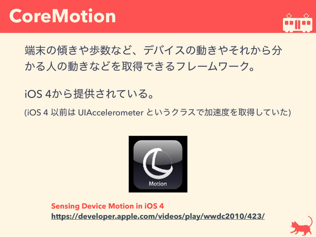 CoreMotion
୺຤ͷ܏͖΍า਺ͳͲɺσόΠεͷಈ͖΍ͦΕ͔Β෼
͔Δਓͷಈ͖ͳͲΛऔಘͰ͖ΔϑϨʔϜϫʔΫɻ
iOS 4͔Βఏڙ͞Ε͍ͯΔɻ 
(iOS 4 Ҏલ͸ UIAccelerometer ͱ͍͏ΫϥεͰՃ଎౓Λऔಘ͍ͯͨ͠)
Sensing Device Motion in iOS 4
https://developer.apple.com/videos/play/wwdc2010/423/

