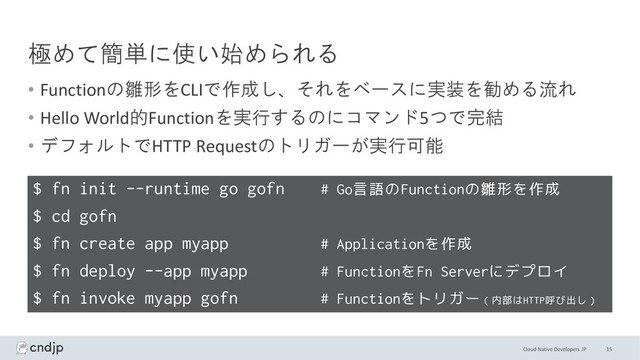 Cloud Native Developers JP
極めて簡単に使い始められる
• Functionの雛形をCLIで作成し、それをベースに実装を勧める流れ
• Hello World的Functionを実行するのにコマンド5つで完結
• デフォルトでHTTP Requestのトリガーが実行可能
15
$ fn init --runtime go gofn # Go言語のFunctionの雛形を作成
$ cd gofn
$ fn create app myapp # Applicationを作成
$ fn deploy --app myapp # FunctionをFn Serverにデプロイ
$ fn invoke myapp gofn # Functionをトリガー（内部はHTTP呼び出し）
