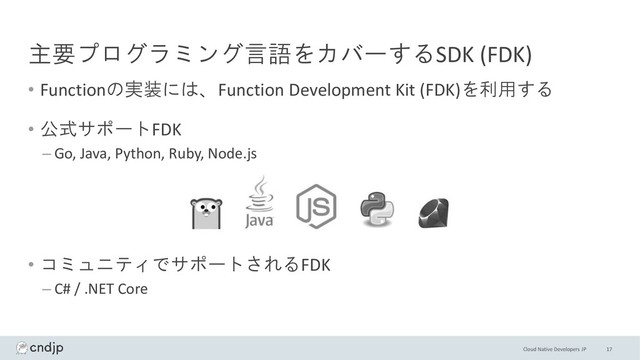 Cloud Native Developers JP
主要プログラミング言語をカバーするSDK (FDK)
• Functionの実装には、Function Development Kit (FDK)を利用する
• 公式サポートFDK
– Go, Java, Python, Ruby, Node.js
• コミュニティでサポートされるFDK
– C# / .NET Core
17

