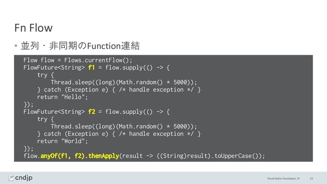 Cloud Native Developers JP
Fn Flow
• 並列・非同期のFunction連結
23
Flow flow = Flows.currentFlow();
FlowFuture f1 = flow.supply(() -> {
try {
Thread.sleep((long)(Math.random() * 5000));
} catch (Exception e) { /* handle exception */ }
return "Hello";
});
FlowFuture f2 = flow.supply(() -> {
try {
Thread.sleep((long)(Math.random() * 5000));
} catch (Exception e) { /* handle exception */ }
return "World";
});
flow.anyOf(f1, f2).thenApply(result -> ((String)result).toUpperCase());
