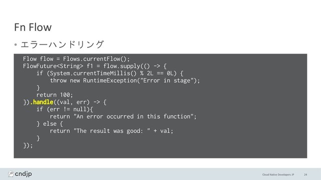 Cloud Native Developers JP
Fn Flow
• エラーハンドリング
24
Flow flow = Flows.currentFlow();
FlowFuture f1 = flow.supply(() -> {
if (System.currentTimeMillis() % 2L == 0L) {
throw new RuntimeException("Error in stage");
}
return 100;
}).handle((val, err) -> {
if (err != null){
return "An error occurred in this function";
} else {
return "The result was good: " + val;
}
});
