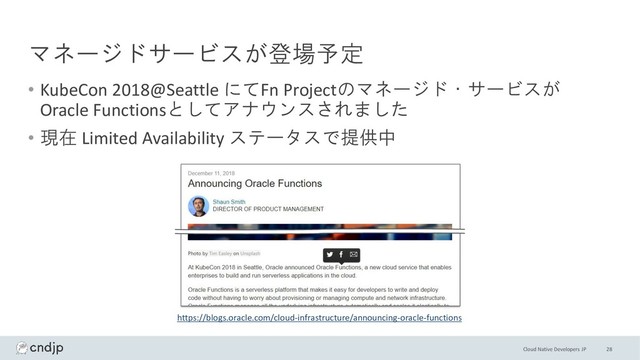 Cloud Native Developers JP
マネージドサービスが登場予定
• KubeCon 2018@Seattle にてFn Projectのマネージド・サービスが
Oracle Functionsとしてアナウンスされました
• 現在 Limited Availability ステータスで提供中
28
https://blogs.oracle.com/cloud-infrastructure/announcing-oracle-functions
