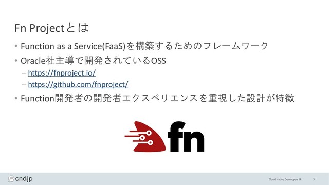 Cloud Native Developers JP
Fn Projectとは
• Function as a Service(FaaS)を構築するためのフレームワーク
• Oracle社主導で開発されているOSS
– https://fnproject.io/
– https://github.com/fnproject/
• Function開発者の開発者エクスペリエンスを重視した設計が特徴
5
