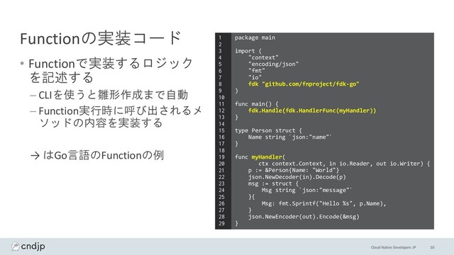 Cloud Native Developers JP
Functionの実装コード
• Functionで実装するロジック
を記述する
– CLIを使うと雛形作成まで自動
– Function実行時に呼び出されるメ
ソッドの内容を実装する
→ はGo言語のFunctionの例
10
package main
import (
"context"
"encoding/json"
"fmt"
"io"
fdk "github.com/fnproject/fdk-go"
)
func main() {
fdk.Handle(fdk.HandlerFunc(myHandler))
}
type Person struct {
Name string `json:"name"`
}
func myHandler(
ctx context.Context, in io.Reader, out io.Writer) {
p := &Person{Name: "World"}
json.NewDecoder(in).Decode(p)
msg := struct {
Msg string `json:"message"`
}{
Msg: fmt.Sprintf("Hello %s", p.Name),
}
json.NewEncoder(out).Encode(&msg)
}
1
2
3
4
5
6
7
8
9
10
11
12
13
14
15
16
17
18
19
20
21
22
23
24
25
26
27
28
29
