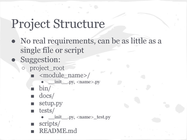 Project Structure
● No real requirements, can be as little as a
single file or script
● Suggestion:
○ project_root
■ /
● __init__.py, .py
■ bin/
■ docs/
■ setup.py
■ tests/
● __init__.py, _test.py
■ scripts/
■ README.md
