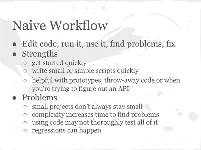 Naive Workflow
● Edit code, run it, use it, find problems, fix
● Strengths
○ get started quickly
○ write small or simple scripts quickly
○ helpful with prototypes, throw-away code or when
you’re trying to figure out an API
● Problems
○ small projects don’t always stay small
○ complexity increases time to find problems
○ using code may not thoroughly test all of it
○ regressions can happen
