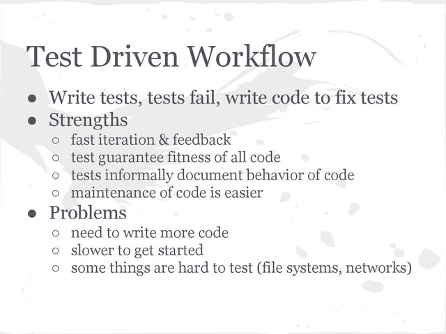 Test Driven Workflow
● Write tests, tests fail, write code to fix tests
● Strengths
○ fast iteration & feedback
○ test guarantee fitness of all code
○ tests informally document behavior of code
○ maintenance of code is easier
● Problems
○ need to write more code
○ slower to get started
○ some things are hard to test (file systems, networks)
