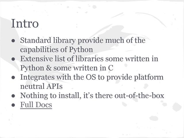 Intro
● Standard library provide much of the
capabilities of Python
● Extensive list of libraries some written in
Python & some written in C
● Integrates with the OS to provide platform
neutral APIs
● Nothing to install, it’s there out-of-the-box
● Full Docs
