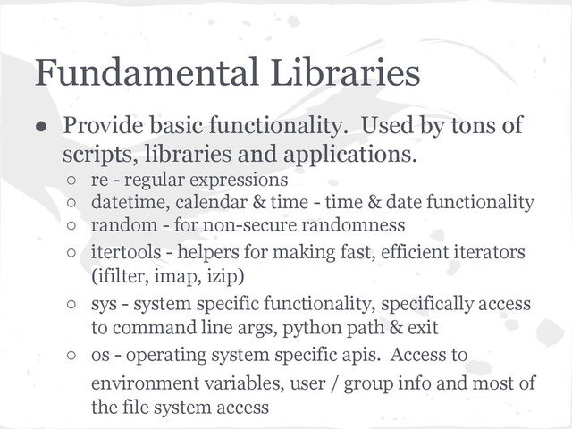 Fundamental Libraries
● Provide basic functionality. Used by tons of
scripts, libraries and applications.
○ re - regular expressions
○ datetime, calendar & time - time & date functionality
○ random - for non-secure randomness
○ itertools - helpers for making fast, efficient iterators
(ifilter, imap, izip)
○ sys - system specific functionality, specifically access
to command line args, python path & exit
○ os - operating system specific apis. Access to
environment variables, user / group info and most of
the file system access
