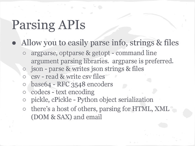 Parsing APIs
● Allow you to easily parse info, strings & files
○ argparse, optparse & getopt - command line
argument parsing libraries. argparse is preferred.
○ json - parse & writes json strings & files
○ csv - read & write csv files
○ base64 - RFC 3548 encoders
○ codecs - text encoding
○ pickle, cPickle - Python object serialization
○ there’s a host of others, parsing for HTML, XML
(DOM & SAX) and email
