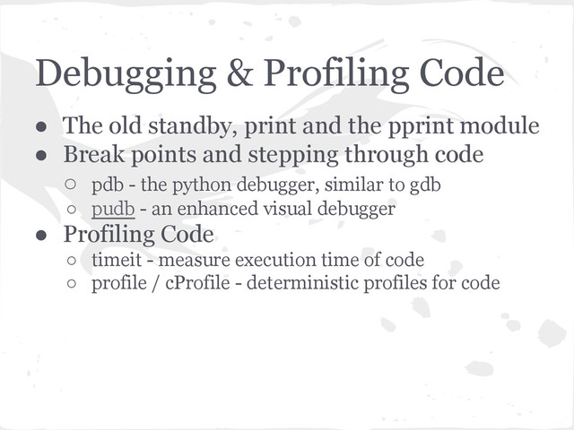 Debugging & Profiling Code
● The old standby, print and the pprint module
● Break points and stepping through code
○ pdb - the python debugger, similar to gdb
○ pudb - an enhanced visual debugger
● Profiling Code
○ timeit - measure execution time of code
○ profile / cProfile - deterministic profiles for code
