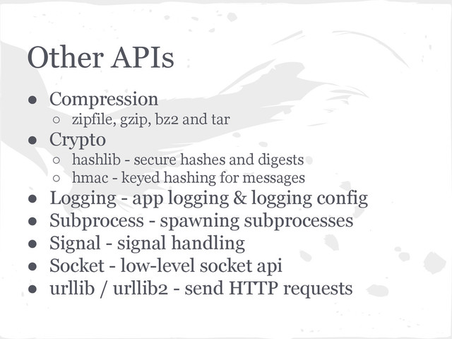 Other APIs
● Compression
○ zipfile, gzip, bz2 and tar
● Crypto
○ hashlib - secure hashes and digests
○ hmac - keyed hashing for messages
● Logging - app logging & logging config
● Subprocess - spawning subprocesses
● Signal - signal handling
● Socket - low-level socket api
● urllib / urllib2 - send HTTP requests
