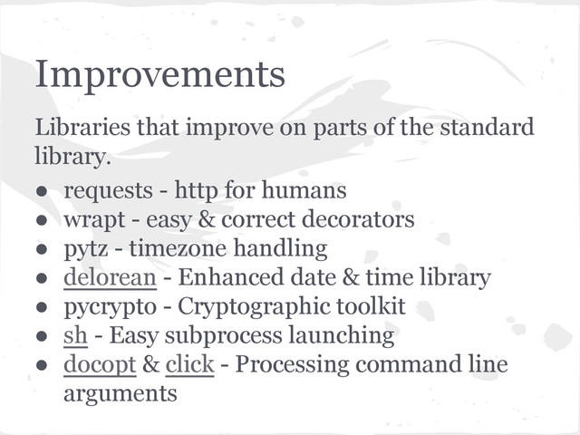 Improvements
Libraries that improve on parts of the standard
library.
● requests - http for humans
● wrapt - easy & correct decorators
● pytz - timezone handling
● delorean - Enhanced date & time library
● pycrypto - Cryptographic toolkit
● sh - Easy subprocess launching
● docopt & click - Processing command line
arguments
