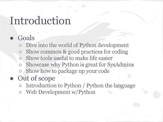 Introduction
● Goals
○ Dive into the world of Python development
○ Show common & good practices for coding
○ Show tools useful to make life easier
○ Showcase why Python is great for SysAdmins
○ Show how to package up your code
● Out of scope
○ Introduction to Python / Python the language
○ Web Development w/Python
