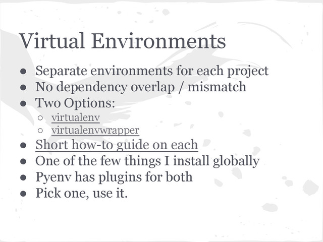 Virtual Environments
● Separate environments for each project
● No dependency overlap / mismatch
● Two Options:
○ virtualenv
○ virtualenvwrapper
● Short how-to guide on each
● One of the few things I install globally
● Pyenv has plugins for both
● Pick one, use it.

