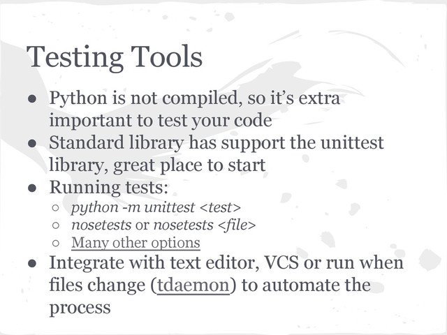 Testing Tools
● Python is not compiled, so it’s extra
important to test your code
● Standard library has support the unittest
library, great place to start
● Running tests:
○ python -m unittest 
○ nosetests or nosetests 
○ Many other options
● Integrate with text editor, VCS or run when
files change (tdaemon) to automate the
process
