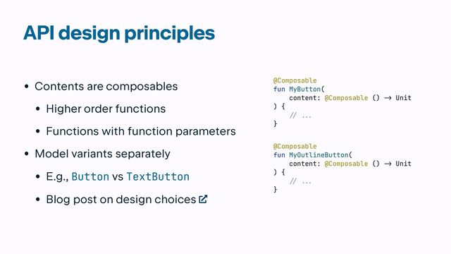 API design principles
• Contents are composables


• Higher order functions


• Functions with function parameters


• Model variants separately


• E.g., Button vs TextButton


• Blog post on design choices
@Composable


fun MyButton(


content: @Composable ()
->
Unit


) {

 // ..
.

}
@Composable


fun MyOutlineButton(


content: @Composable ()
->
Unit


) {

 // ..
.

}
